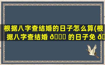 根据八字查结婚的日子怎么算(根据八字查结婚 🐋 的日子免 🦍 费)